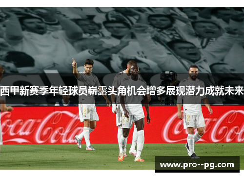 西甲新赛季年轻球员崭露头角机会增多展现潜力成就未来