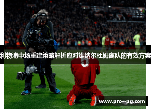 利物浦中场重建策略解析应对维纳尔杜姆离队的有效方案