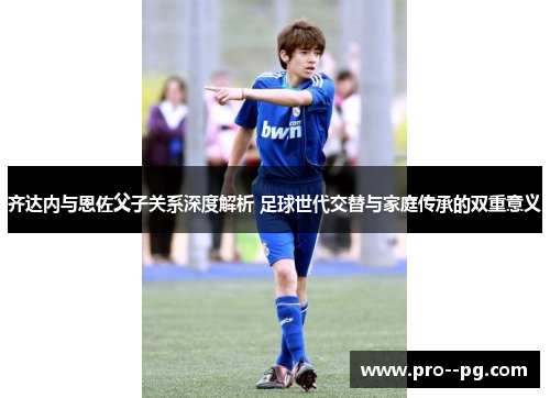 齐达内与恩佐父子关系深度解析 足球世代交替与家庭传承的双重意义