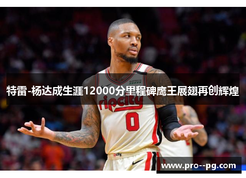 特雷-杨达成生涯12000分里程碑鹰王展翅再创辉煌