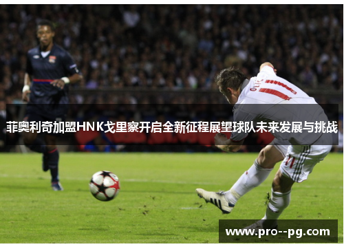 菲奥利奇加盟HNK戈里察开启全新征程展望球队未来发展与挑战