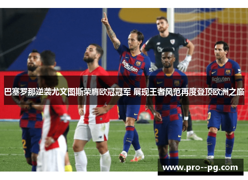 巴塞罗那逆袭尤文图斯荣膺欧冠冠军 展现王者风范再度登顶欧洲之巅