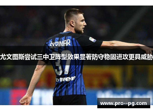 尤文图斯尝试三中卫阵型效果显著防守稳固进攻更具威胁