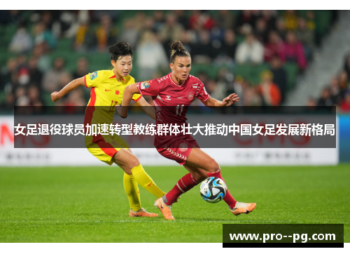 女足退役球员加速转型教练群体壮大推动中国女足发展新格局