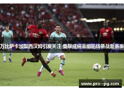万比萨卡加盟西汉姆引发关注 曼联或将重组防线备战新赛季