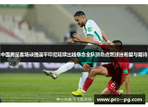中国男足客场顽强逼平印尼延续出线悬念全队拼劲点燃球迷希望与期待 中国男足客场顽强逼平印尼延续出线悬念全队拼劲点燃球迷希望与期待